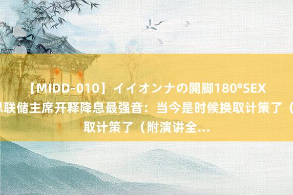 【MIDD-010】イイオンナの開脚180°SEX LISA 好意思联储主席开释降息最强音：当今是时候换取计策了（附演讲全...