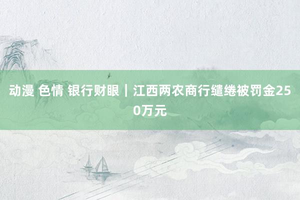 动漫 色情 银行财眼｜江西两农商行缱绻被罚金250万元