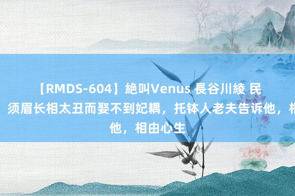 【RMDS-604】絶叫Venus 長谷川綾 民间故事：须眉长相太丑而娶不到妃耦，托钵人老夫告诉他，相由心生