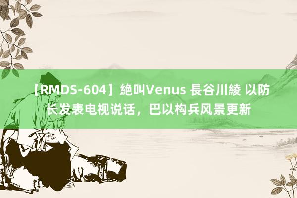 【RMDS-604】絶叫Venus 長谷川綾 以防长发表电视说话，巴以构兵风景更新