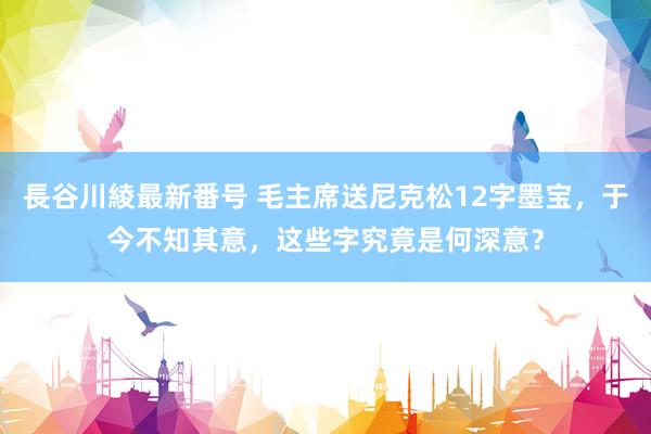 長谷川綾最新番号 毛主席送尼克松12字墨宝，于今不知其意，这些字究竟是何深意？