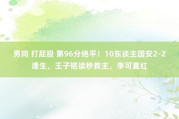 男同 打屁股 第96分绝平！10东谈主国安2-2逢生，王子铭读秒救主，李可直红