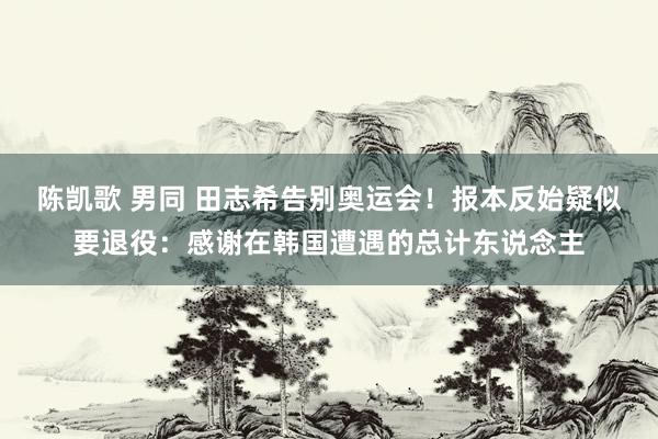 陈凯歌 男同 田志希告别奥运会！报本反始疑似要退役：感谢在韩国遭遇的总计东说念主