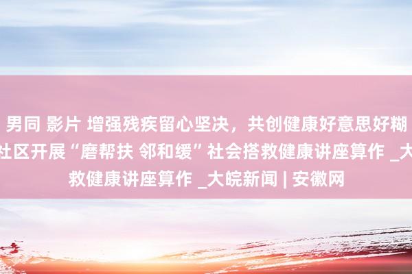 男同 影片 增强残疾留心坚决，共创健康好意思好糊口 ——合肥磨店社区开展“磨帮扶 邻和缓”社会搭救健康讲座算作 _大皖新闻 | 安徽网