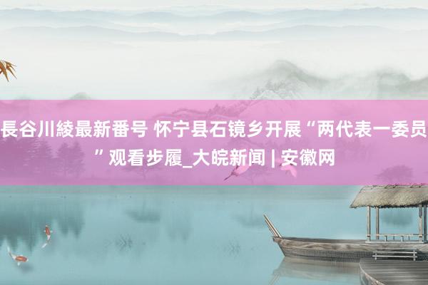 長谷川綾最新番号 怀宁县石镜乡开展“两代表一委员”观看步履_大皖新闻 | 安徽网