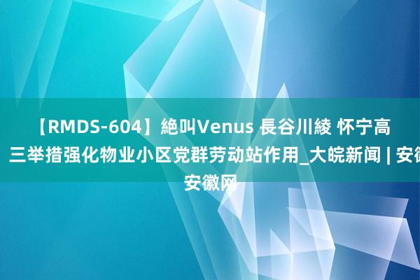 【RMDS-604】絶叫Venus 長谷川綾 怀宁高河：三举措强化物业小区党群劳动站作用_大皖新闻 | 安徽网