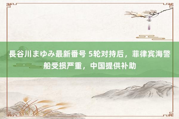 長谷川まゆみ最新番号 5轮对持后，菲律宾海警船受损严重，中国提供补助