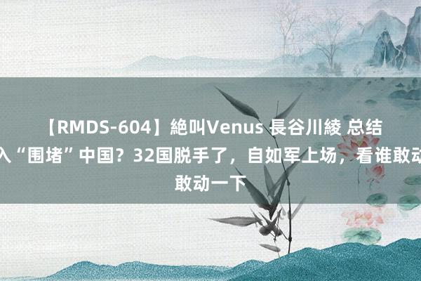 【RMDS-604】絶叫Venus 長谷川綾 总结：长入“围堵”中国？32国脱手了，自如军上场，看谁敢动一下