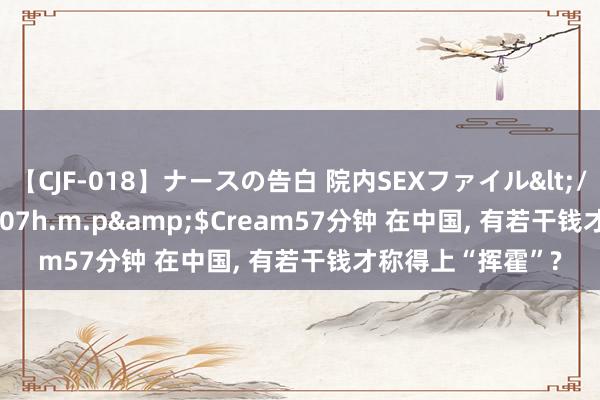 【CJF-018】ナースの告白 院内SEXファイル</a>2008-03-07h.m.p&$Cream57分钟 在中国, 有若干钱才称得上“挥霍”?