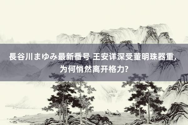 長谷川まゆみ最新番号 王安详深受董明珠器重, 为何悄然离开格力?