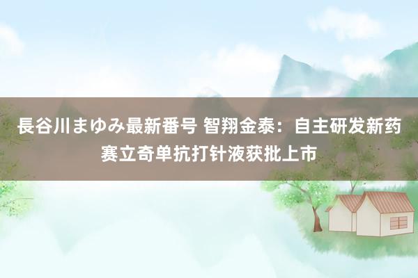 長谷川まゆみ最新番号 智翔金泰：自主研发新药赛立奇单抗打针液获批上市