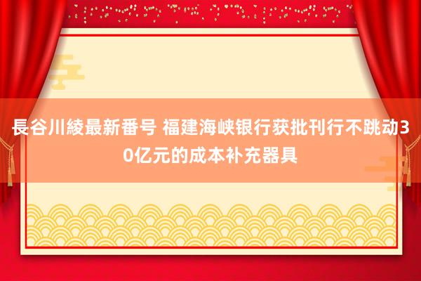 長谷川綾最新番号 福建海峡银行获批刊行不跳动30亿元的成本补充器具