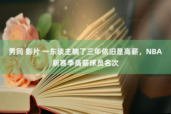 男同 影片 一东谈主躺了三年依旧是高薪，NBA新赛季高薪球员名次