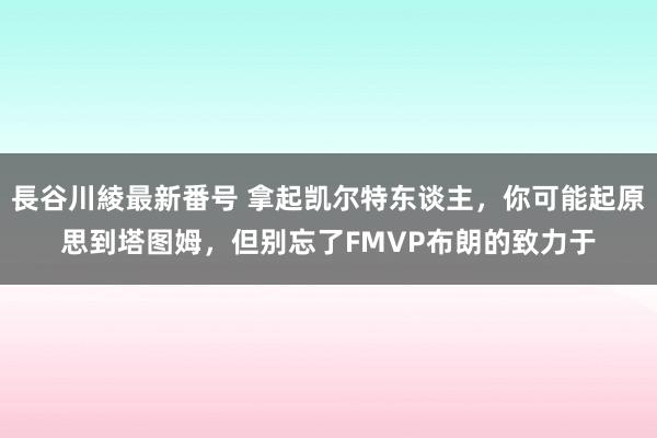 長谷川綾最新番号 拿起凯尔特东谈主，你可能起原思到塔图姆，但别忘了FMVP布朗的致力于