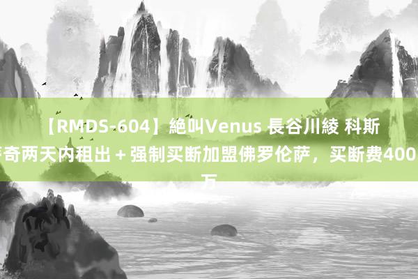 【RMDS-604】絶叫Venus 長谷川綾 科斯蒂奇两天内租出＋强制买断加盟佛罗伦萨，买断费400万